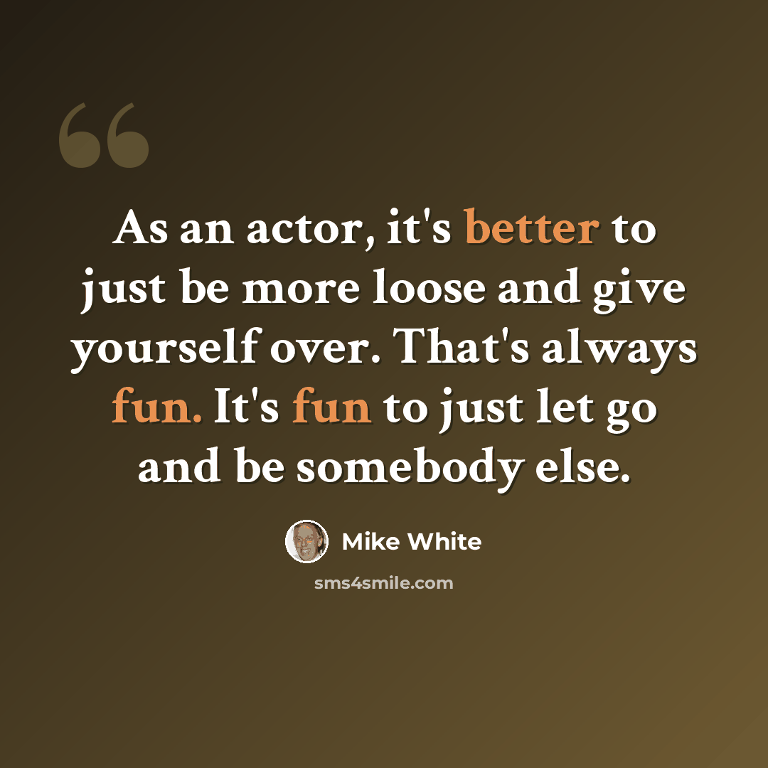 “As an actor, it's better to just be more loose and give yourself over. That's always fun. It's fun to just let go and be somebody else.” quote by Mike White