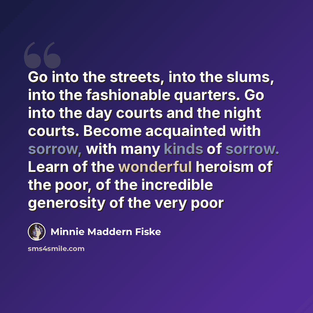 “Go into the streets, into the slums, into the fashionable quarters. Go into the day courts and the night courts. Become acquainted with sorrow, with many kinds of sorrow. Learn of the wonderful heroism of the poor, of the incredible generosity of the very poor” quote by Minnie Maddern Fiske