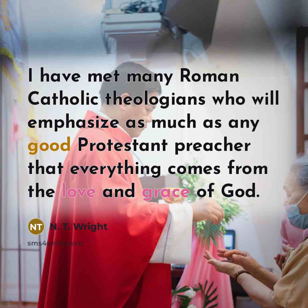 “I have met many Roman Catholic theologians who will emphasize as much as any good Protestant preacher that everything comes from the love and grace of God.” quote by N. T. Wright