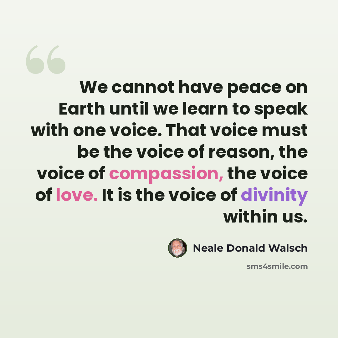 “We cannot have peace on Earth until we learn to speak with one voice. That voice must be the voice of reason, the voice of compassion, the voice of love. It is the voice of divinity within us.” quote by Neale Donald Walsch