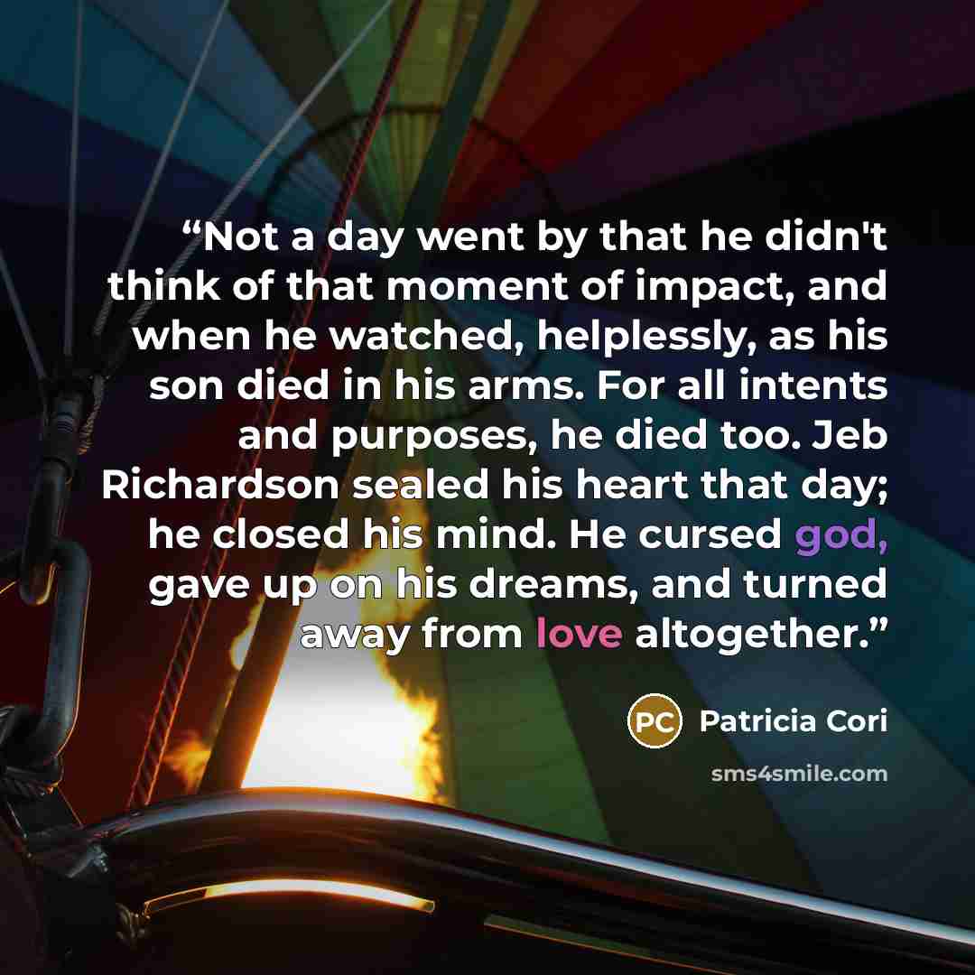 “Not a day went by that he didn't think of that moment of impact, and when he watched, helplessly, as his son died in his arms. For all intents and purposes, he died too. Jeb Richardson sealed his heart that day; he closed his mind. He cursed god, gave up on his dreams, and turned away from love…” quote by Patricia Cori