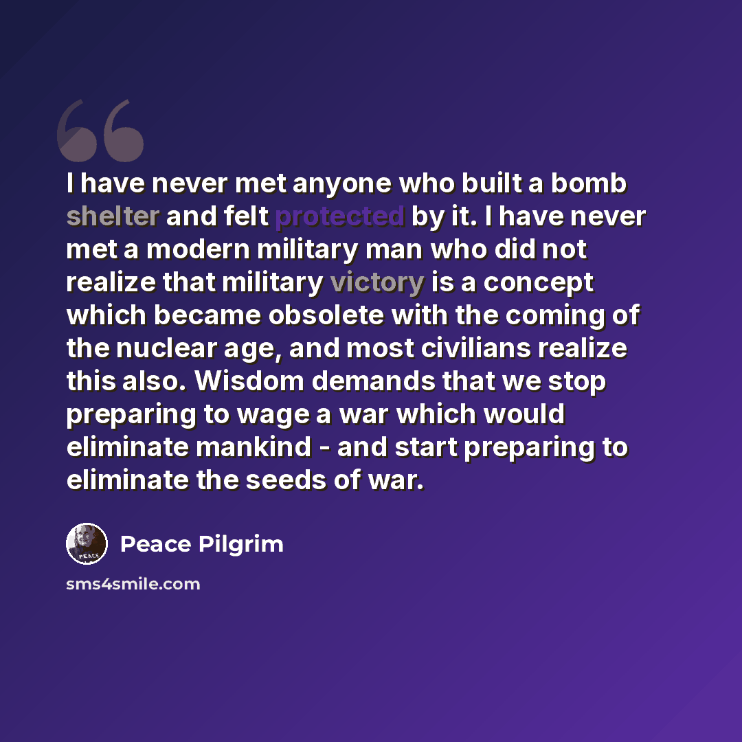 “I have never met anyone who built a bomb shelter and felt protected by it. I have never met a modern military man who did not realize that military victory is a concept which became obsolete with the coming of the nuclear age, and most civilians realize this also. Wisdom demands that we stop…” quote by Peace Pilgrim