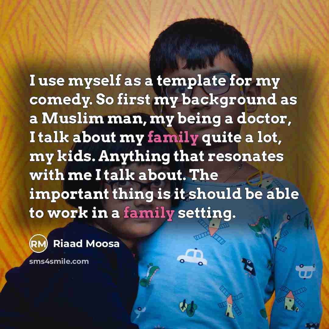 “I use myself as a template for my comedy. So first my background as a Muslim man, my being a doctor, I talk about my family quite a lot, my kids. Anything that resonates with me I talk about. The important thing is it should be able to work in a family setting.” quote by Riaad Moosa