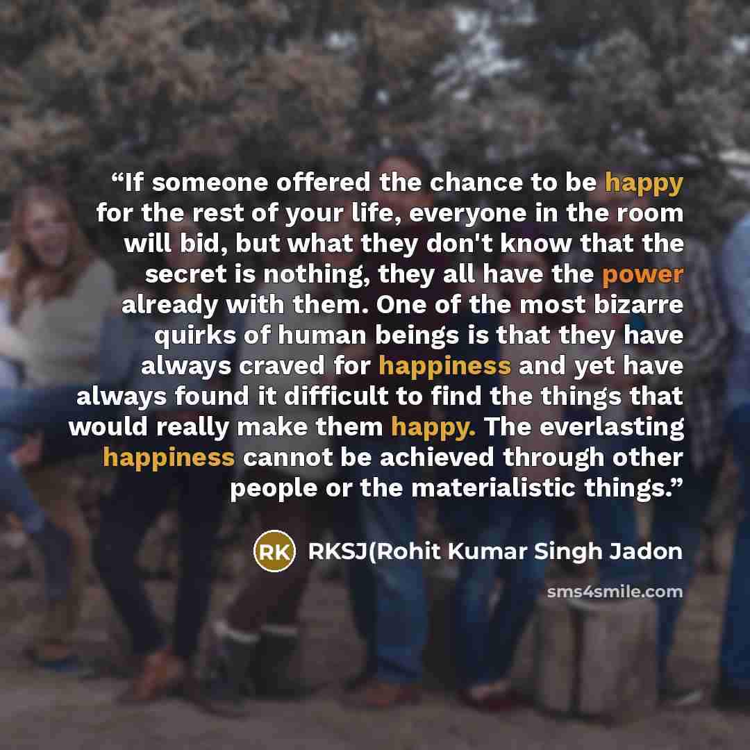 “If someone offered the chance to be happy for the rest of your life, everyone in the room will bid, but what they don't know that the secret is nothing, they all have the power already with them. One of the most bizarre quirks of human beings is that they have always craved for happiness and yet…” quote by RKSJ(Rohit Kumar Singh Jadon
