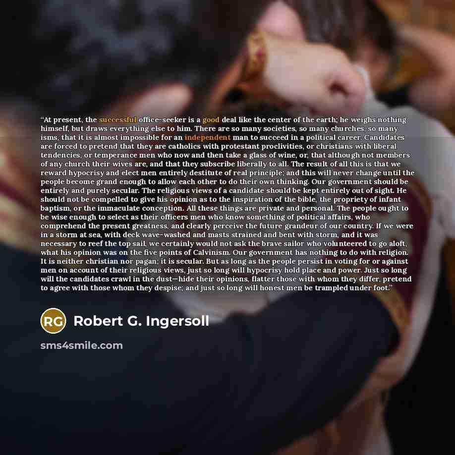 “At present, the successful office-seeker is a good deal like the center of the earth; he weighs nothing himself, but draws everything else to him. There are so many societies, so many churches, so many isms, that it is almost impossible for an independent man to succeed in a political career…” quote by Robert G. Ingersoll