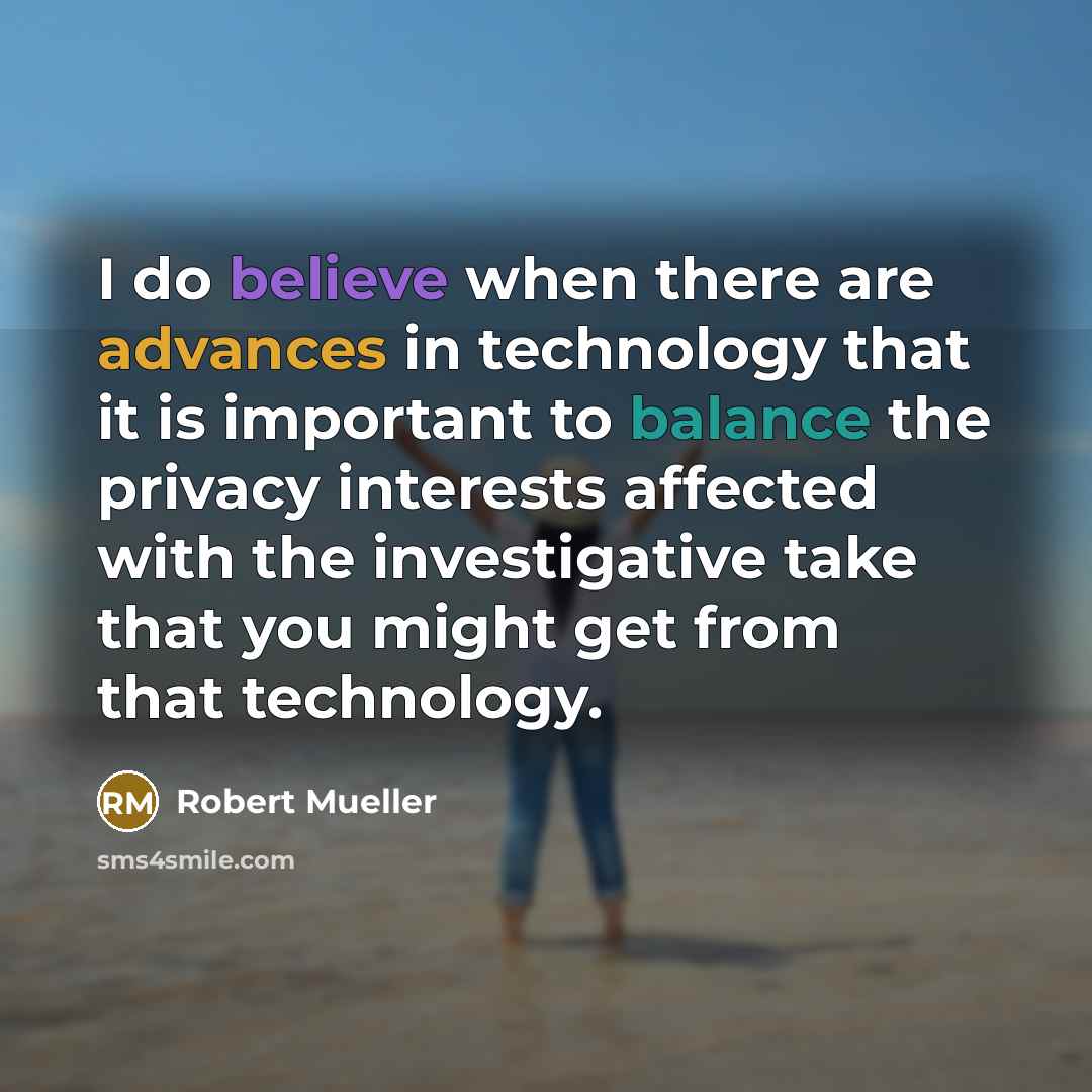 “I do believe when there are advances in technology that it is important to balance the privacy interests affected with the investigative take that you might get from that technology.” quote by Robert Mueller
