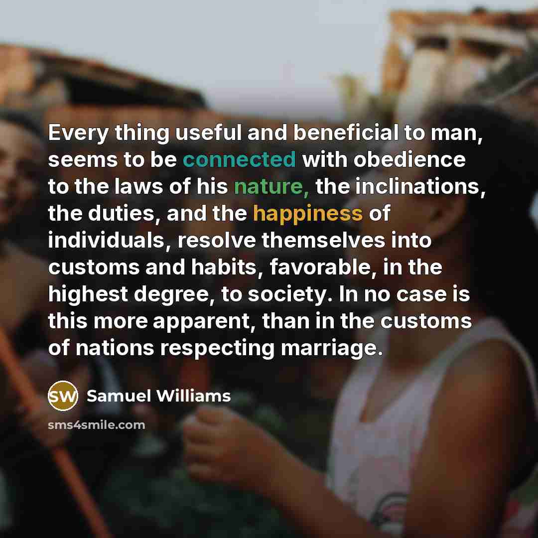 “Every thing useful and beneficial to man, seems to be connected with obedience to the laws of his nature, the inclinations, the duties, and the happiness of individuals, resolve themselves into customs and habits, favorable, in the highest degree, to society. In no case is this more apparent, than…” quote by Samuel Williams