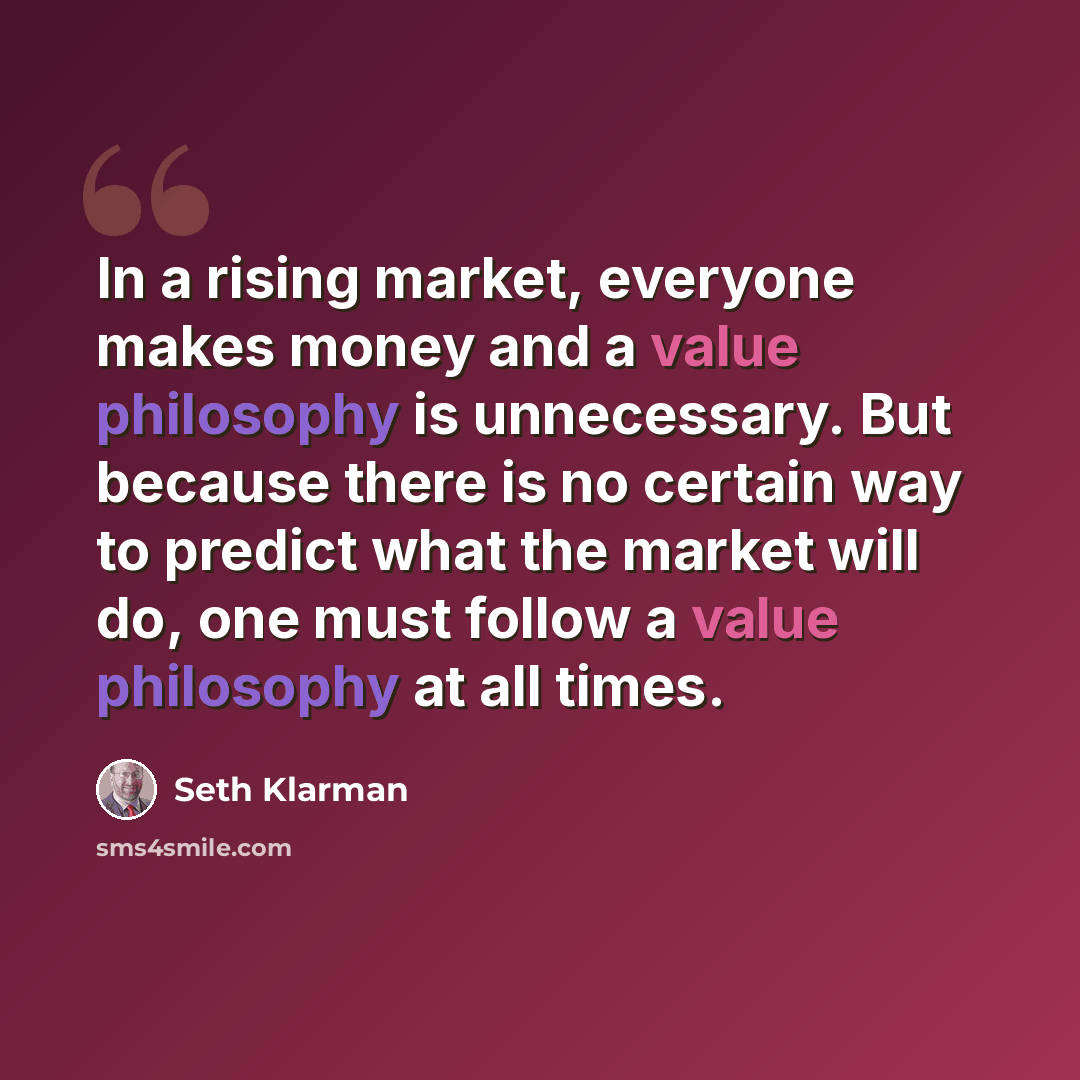 “In a rising market, everyone makes money and a value philosophy is unnecessary. But because there is no certain way to predict what the market will do, one must follow a value philosophy at all times.” quote by Seth Klarman
