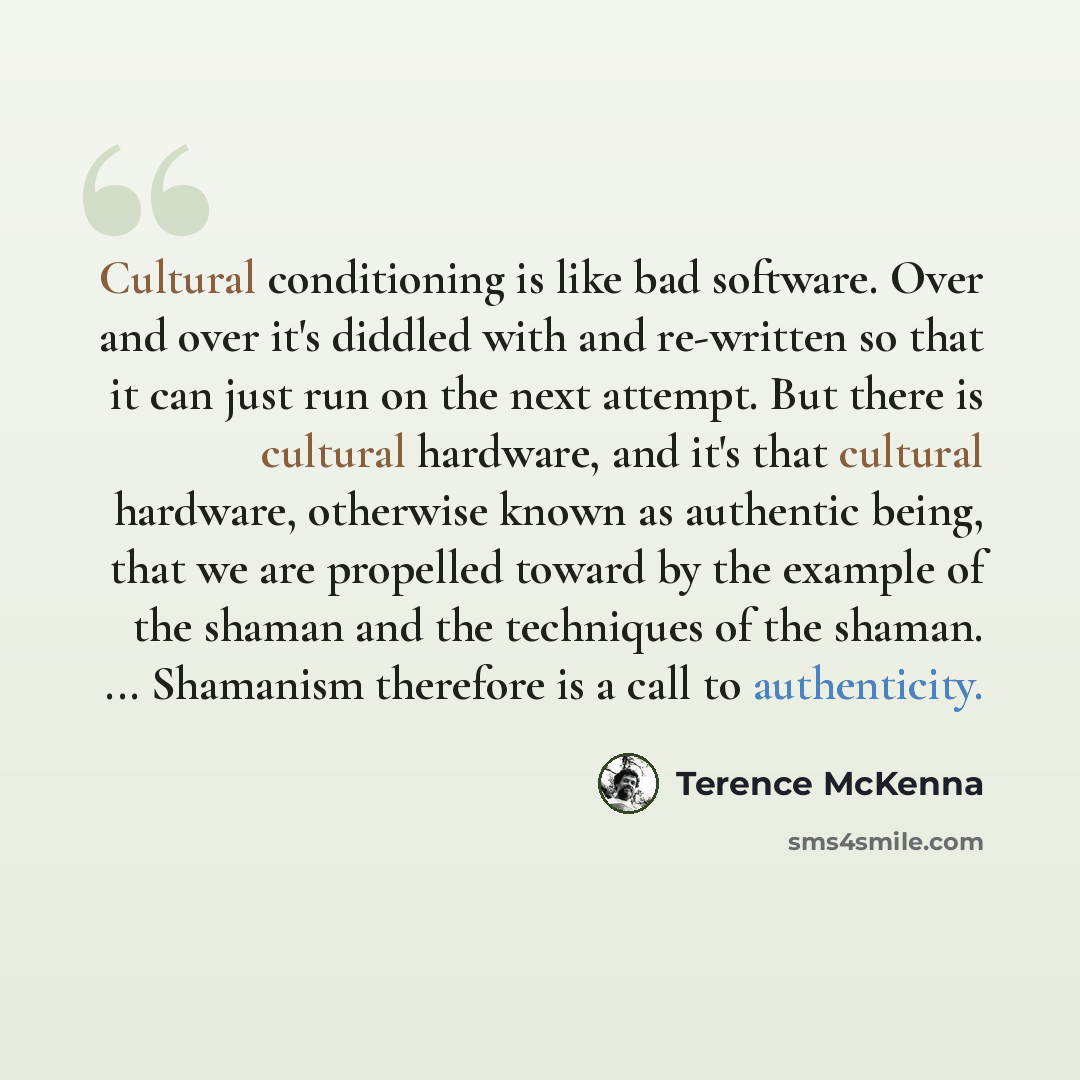 “Cultural conditioning is like bad software. Over and over it's diddled with and re-written so that it can just run on the next attempt. But there is cultural hardware, and it's that cultural hardware, otherwise known as authentic being, that we are propelled toward by the example of the shaman and…” quote by Terence McKenna