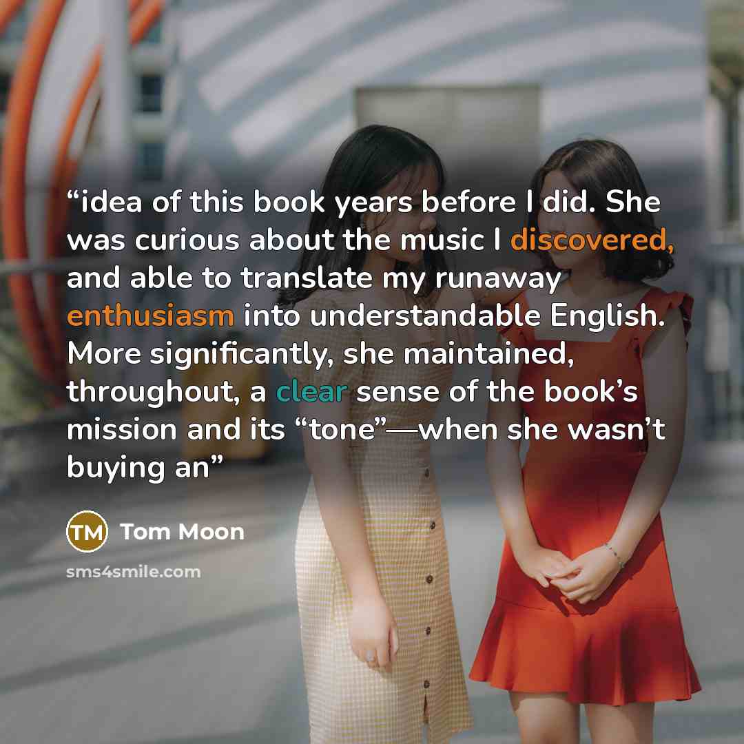“idea of this book years before I did. She was curious about the music I discovered, and able to translate my runaway enthusiasm into understandable English. More significantly, she maintained, throughout, a clear sense of the book’s mission and its “tone”—when she wasn’t buying an” quote by Tom Moon
