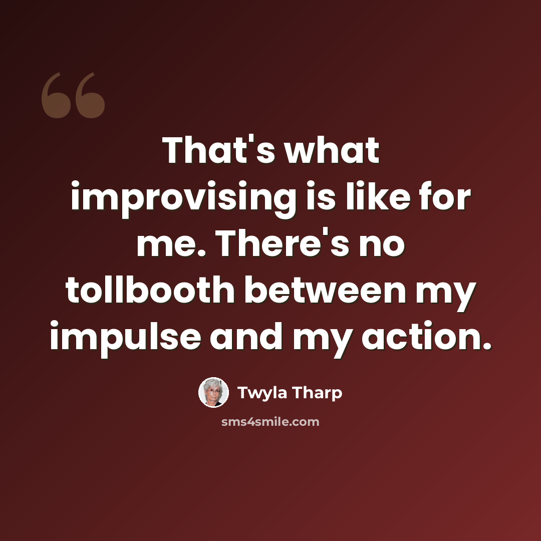 “That's what improvising is like for me. There's no tollbooth between my impulse and my action.” quote by Twyla Tharp