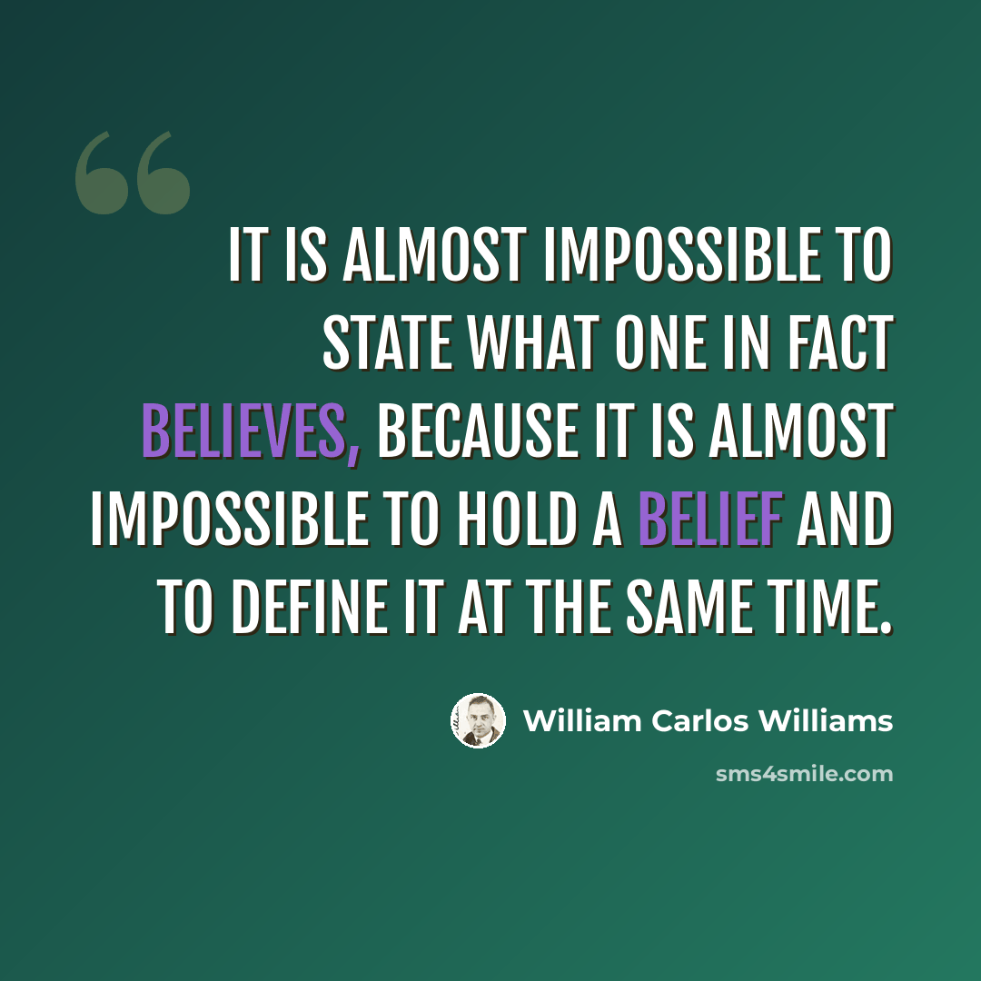 “It is almost impossible to state what one in fact believes, because it is almost impossible to hold a belief and to define it at the same time.” quote by William Carlos Williams