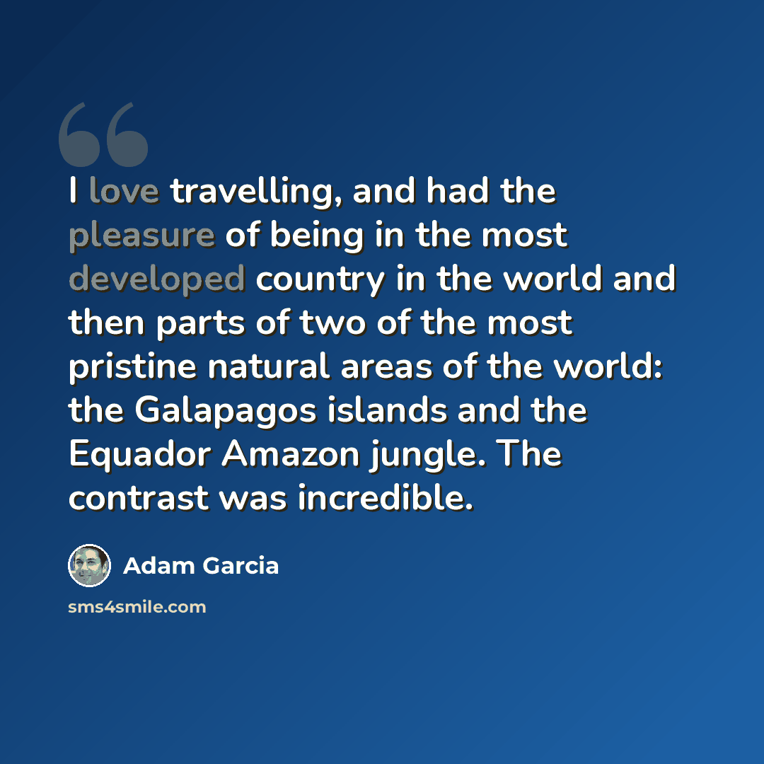“I love travelling, and had the pleasure of being in the most developed country in the world and then parts of two of the most pristine natural areas of the world: the Galapagos islands and the Equador Amazon jungle. The contrast was incredible.” quote by Adam Garcia
