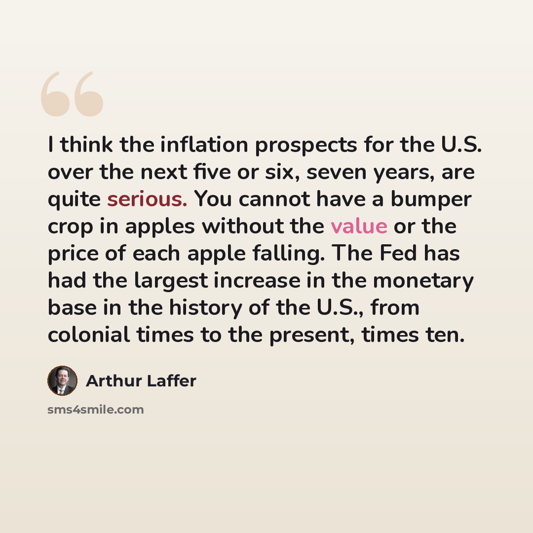 “I think the inflation prospects for the U.S. over the next five or six, seven years, are quite serious. You cannot have a bumper crop in apples without the value or the price of each apple falling. The Fed has had the largest increase in the monetary base in the history of the U.S., from colonial…” quote by Arthur Laffer