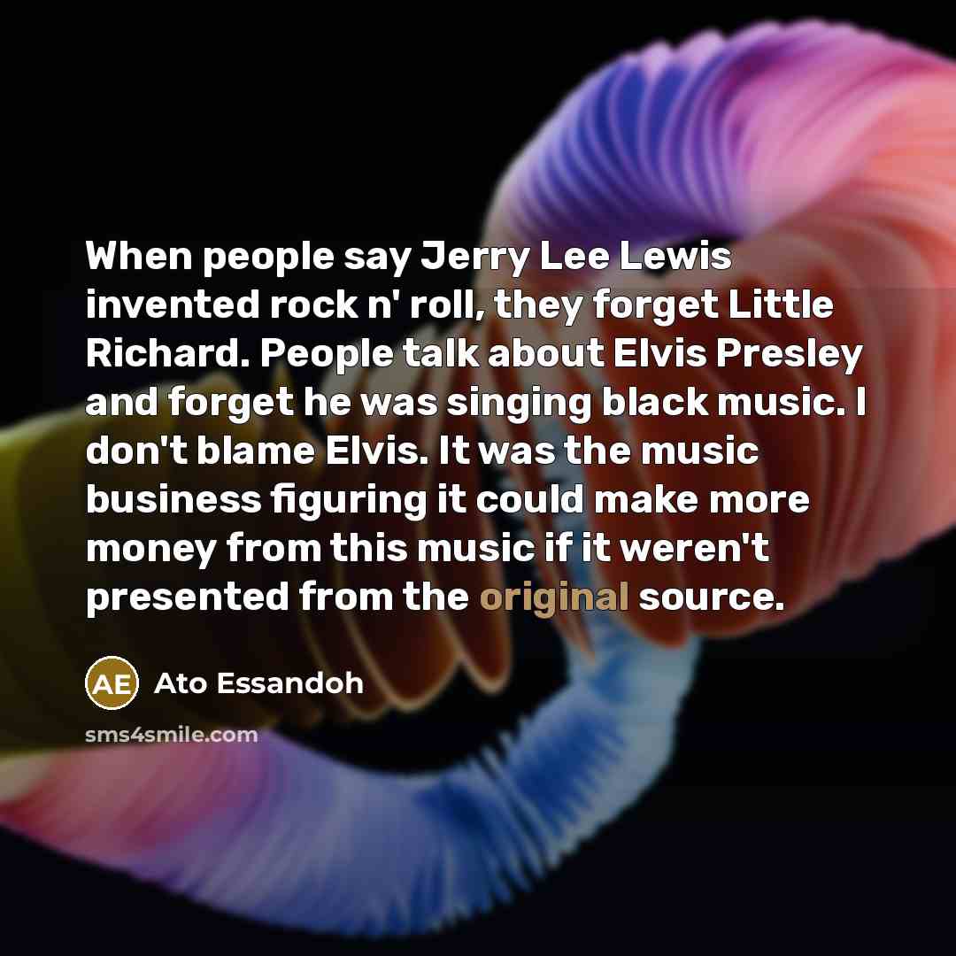 “When people say Jerry Lee Lewis invented rock n' roll, they forget Little Richard. People talk about Elvis Presley and forget he was singing black music. I don't blame Elvis. It was the music business figuring it could make more money from this music if it weren't presented from the original source.” quote by Ato Essandoh