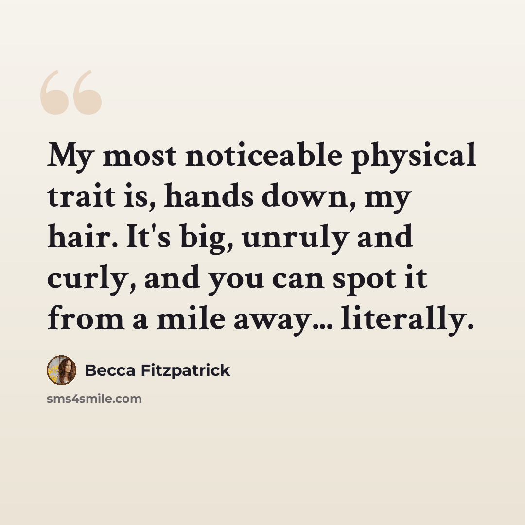 “My most noticeable physical trait is, hands down, my hair. It's big, unruly and curly, and you can spot it from a mile away... literally.” quote by Becca Fitzpatrick