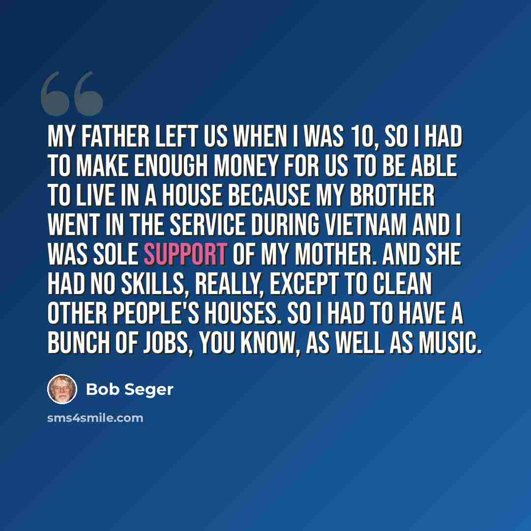 “My father left us when I was 10, so I had to make enough money for us to be able to live in a house because my brother went in the service during Vietnam and I was sole support of my mother. And she had no skills, really, except to clean other people's houses. So I had to have a bunch of jobs, you…” quote by Bob Seger