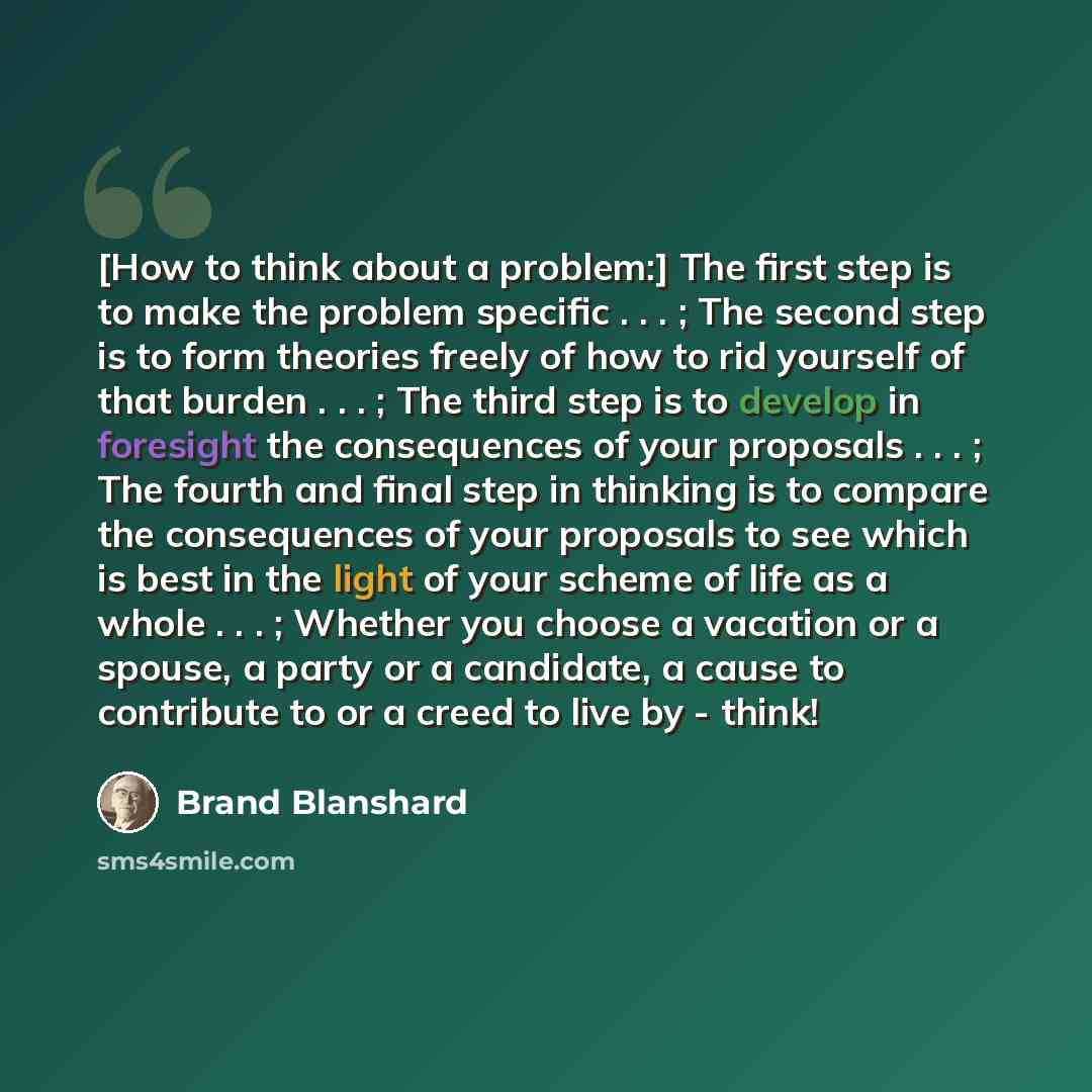 “[How to think about a problem:] The first step is to make the problem specific . . . ; The second step is to form theories freely of how to rid yourself of that burden . . . ; The third step is to develop in foresight the consequences of your proposals . . . ; The fourth and final step in thinking…” quote by Brand Blanshard