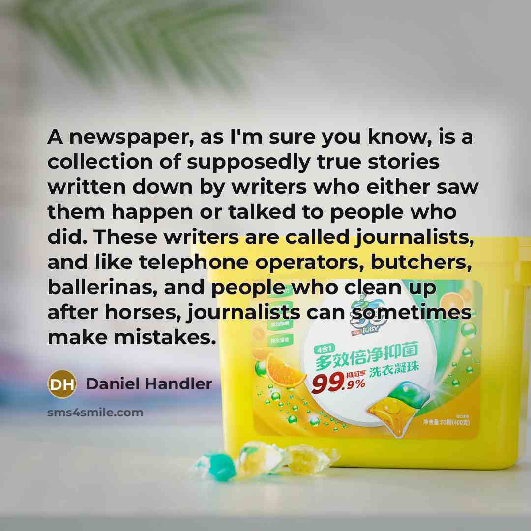 “A newspaper, as I'm sure you know, is a collection of supposedly true stories written down by writers who either saw them happen or talked to people who did. These writers are called journalists, and like telephone operators, butchers, ballerinas, and people who clean up after horses, journalists…” quote by Daniel Handler