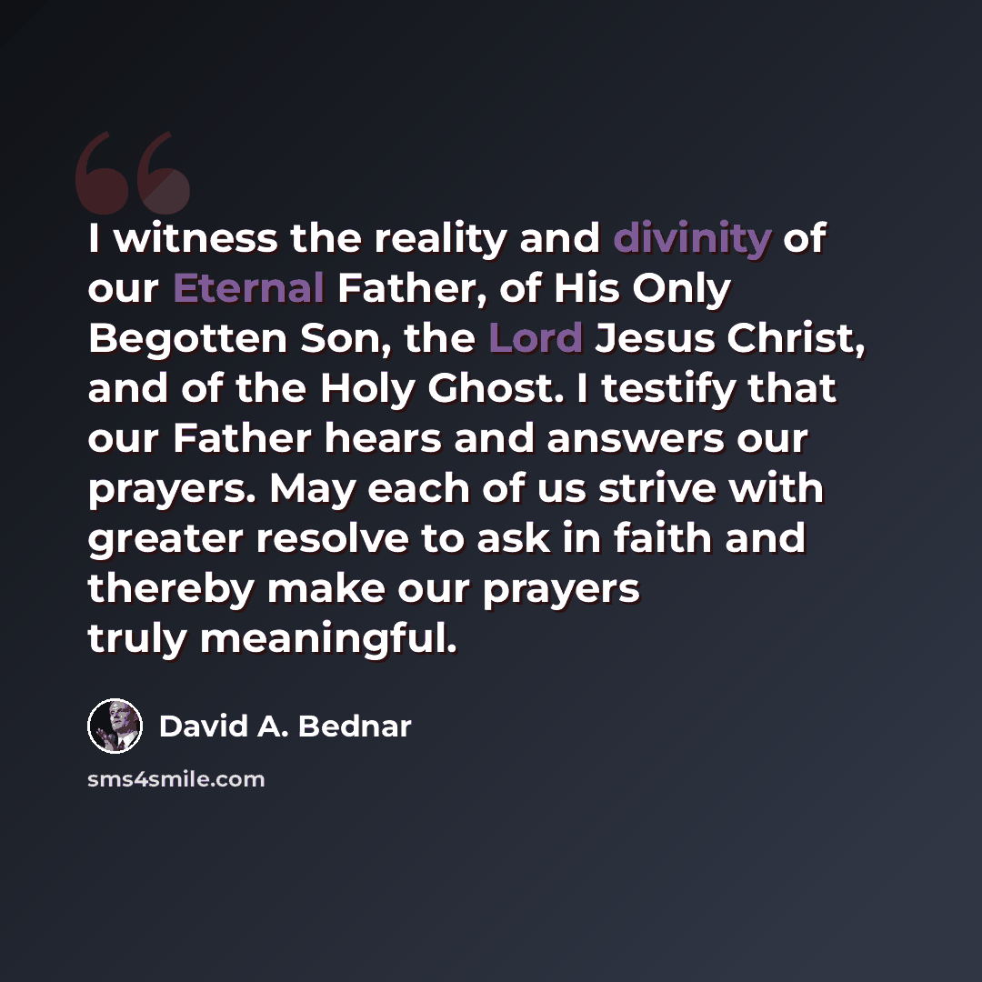 “I witness the reality and divinity of our Eternal Father, of His Only Begotten Son, the Lord Jesus Christ, and of the Holy Ghost. I testify that our Father hears and answers our prayers. May each of us strive with greater resolve to ask in faith and thereby make our prayers truly meaningful.” quote by David A. Bednar