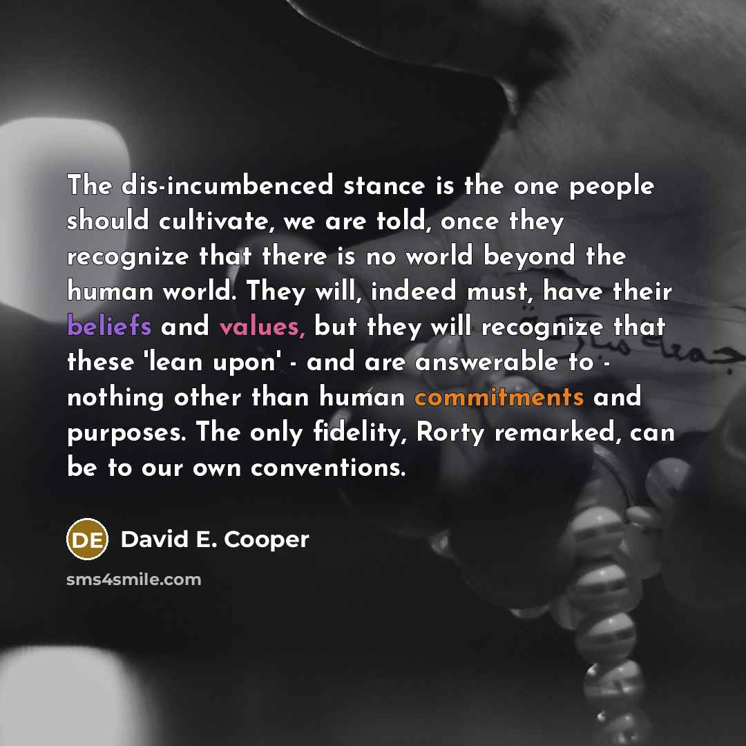 “The dis-incumbenced stance is the one people should cultivate, we are told, once they recognize that there is no world beyond the human world. They will, indeed must, have their beliefs and values, but they will recognize that these 'lean upon' - and are answerable to - nothing other than human…” quote by David E. Cooper