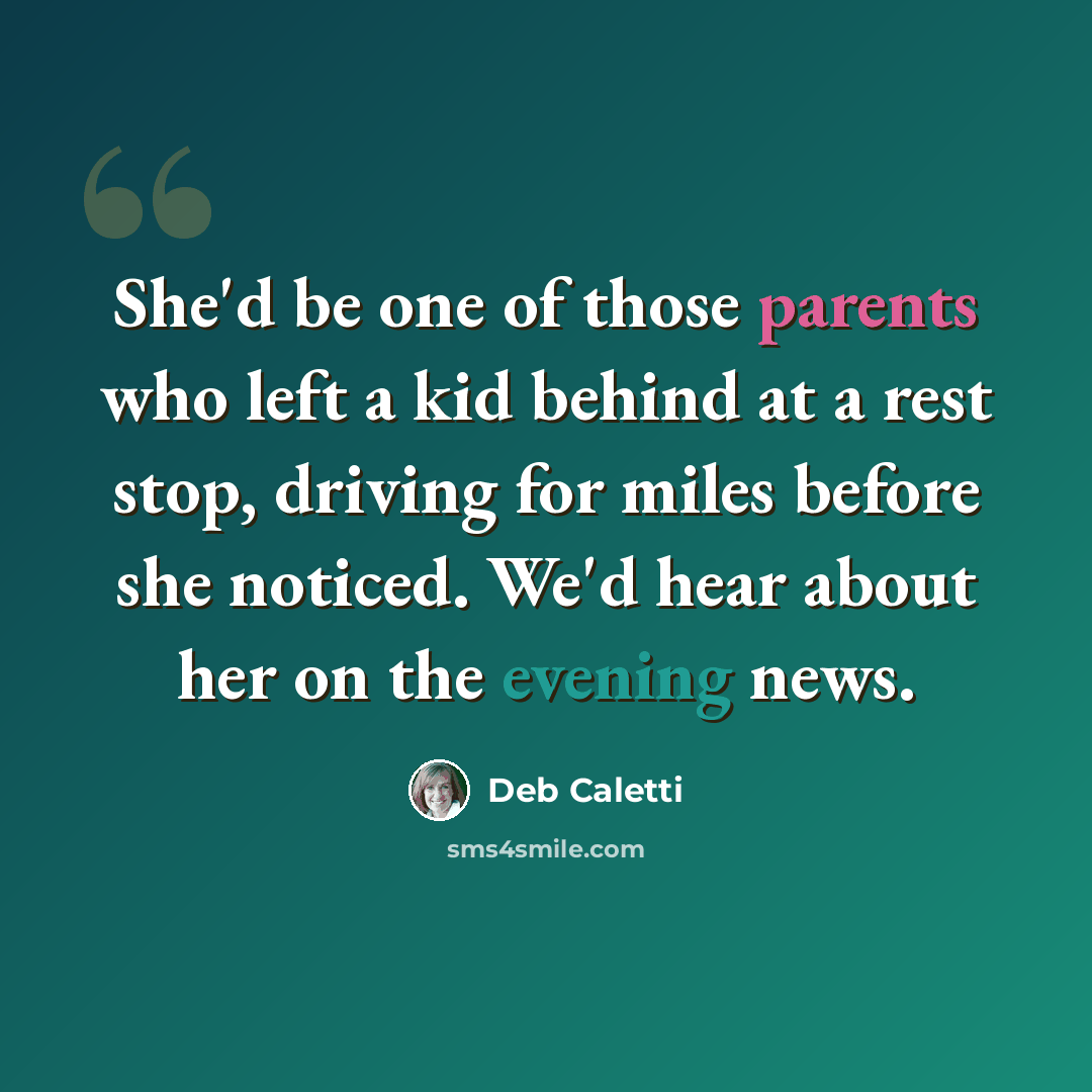 “She'd be one of those parents who left a kid behind at a rest stop, driving for miles before she noticed. We'd hear about her on the evening news.” quote by Deb Caletti
