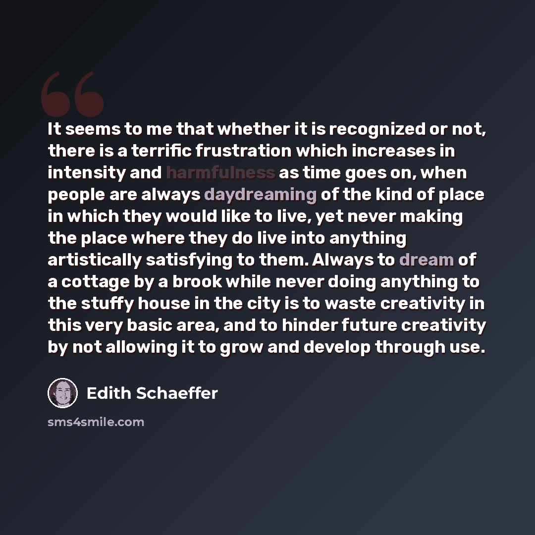 “It seems to me that whether it is recognized or not, there is a terrific frustration which increases in intensity and harmfulness as time goes on, when people are always daydreaming of the kind of place in which they would like to live, yet never making the place where they do live into anything…” quote by Edith Schaeffer