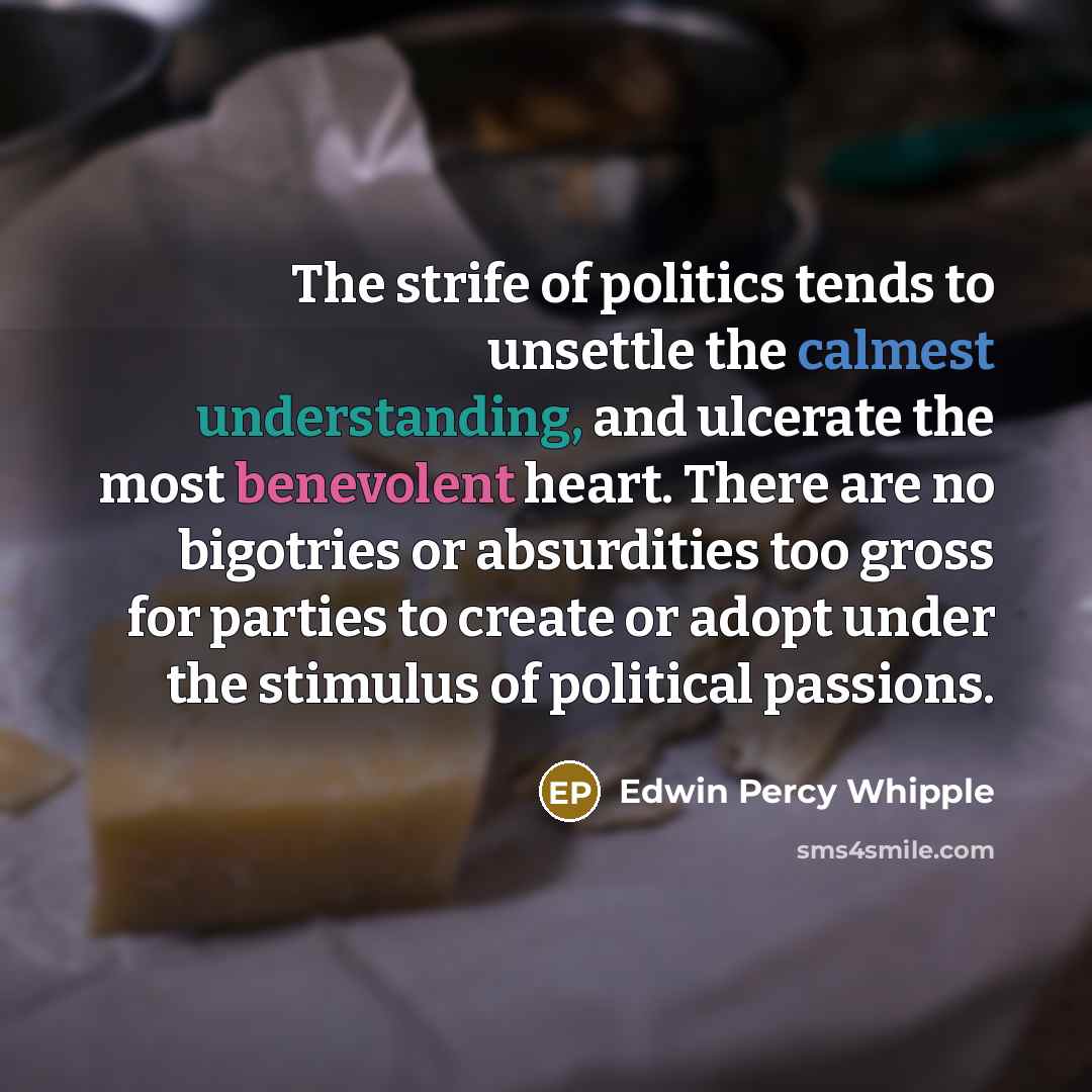 “The strife of politics tends to unsettle the calmest understanding, and ulcerate the most benevolent heart. There are no bigotries or absurdities too gross for parties to create or adopt under the stimulus of political passions.” quote by Edwin Percy Whipple