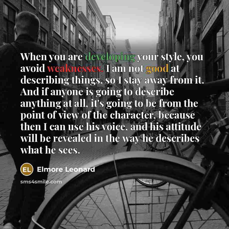 “When you are developing your style, you avoid weaknesses. I am not good at describing things, so I stay away from it. And if anyone is going to describe anything at all, it's going to be from the point of view of the character, because then I can use his voice, and his attitude will be revealed in…” quote by Elmore Leonard
