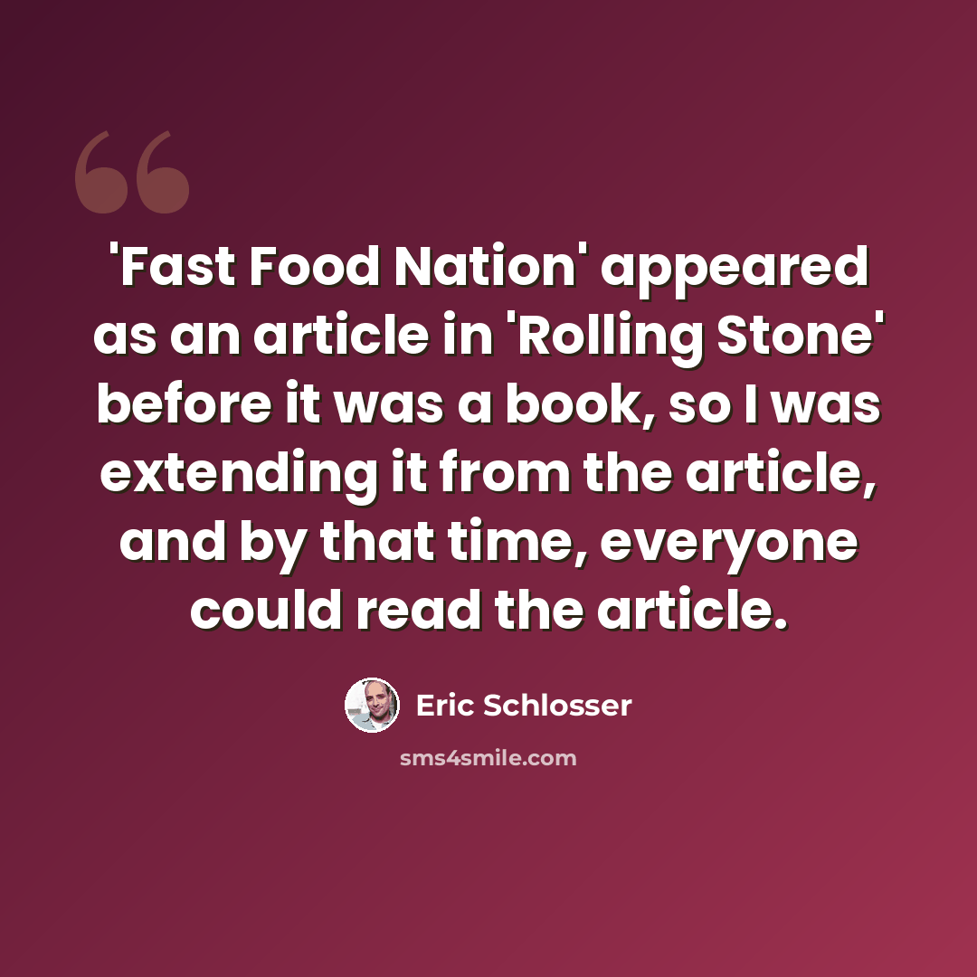 “'Fast Food Nation' appeared as an article in 'Rolling Stone' before it was a book, so I was extending it from the article, and by that time, everyone could read the article.” quote by Eric Schlosser