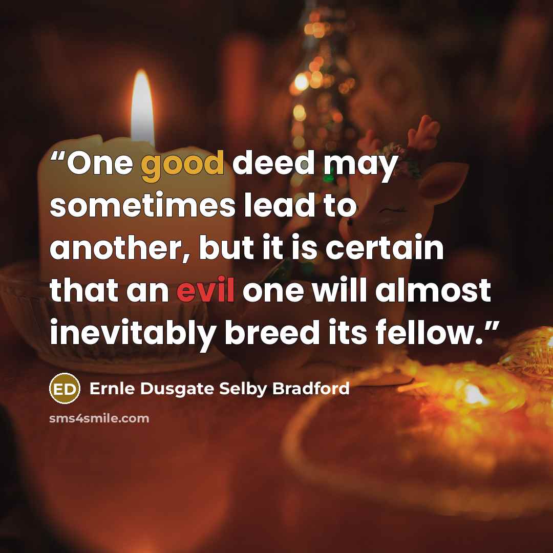 “One good deed may sometimes lead to another, but it is certain that an evil one will almost inevitably breed its fellow.” quote by Ernle Dusgate Selby Bradford