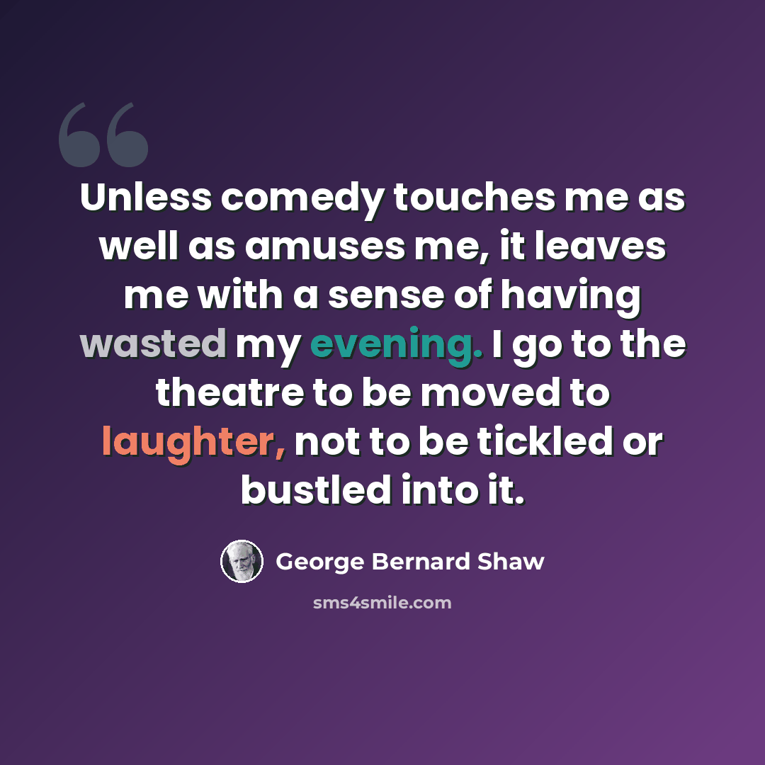 “Unless comedy touches me as well as amuses me, it leaves me with a sense of having wasted my evening. I go to the theatre to be moved to laughter, not to be tickled or bustled into it.” quote by George Bernard Shaw