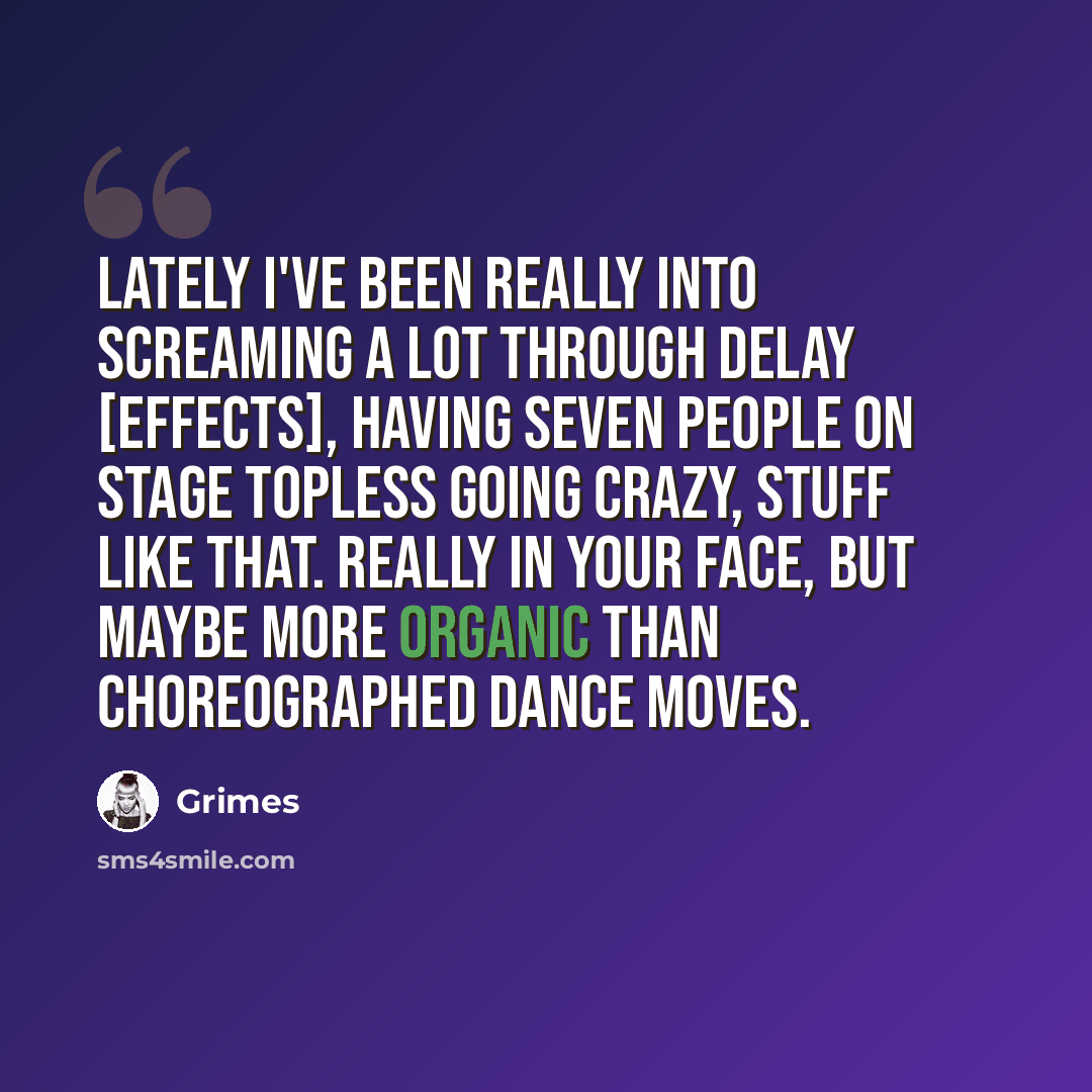 “Lately I've been really into screaming a lot through delay [effects], having seven people on stage topless going crazy, stuff like that. Really in your face, but maybe more organic than choreographed dance moves.” quote by Grimes