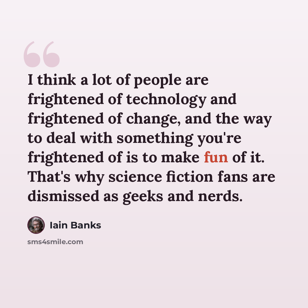 “I think a lot of people are frightened of technology and frightened of change, and the way to deal with something you're frightened of is to make fun of it. That's why science fiction fans are dismissed as geeks and nerds.” quote by Iain Banks