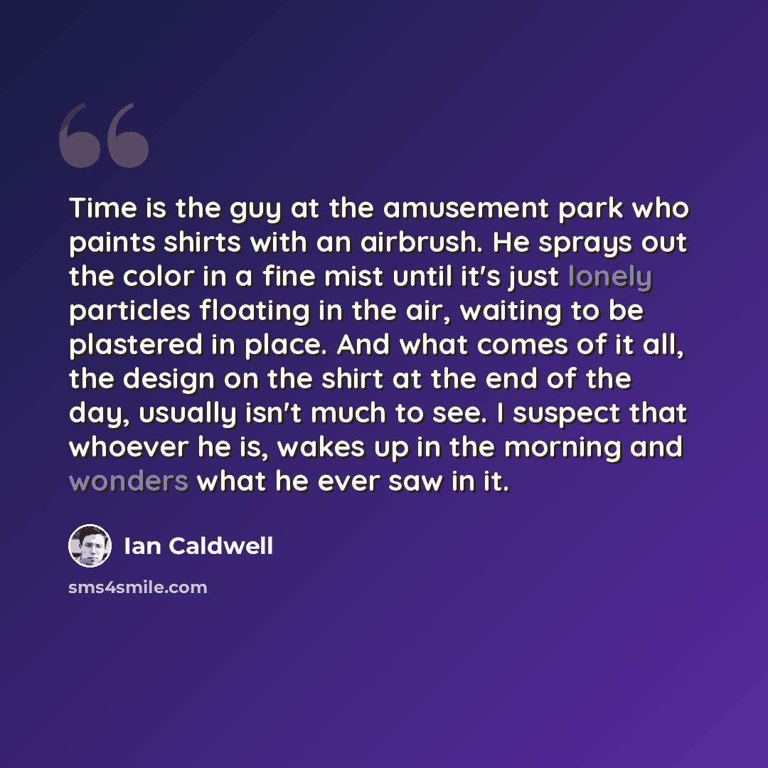 “Time is the guy at the amusement park who paints shirts with an airbrush. He sprays out the color in a fine mist until it's just lonely particles floating in the air, waiting to be plastered in place. And what comes of it all, the design on the shirt at the end of the day, usually isn't much to…” quote by Ian Caldwell