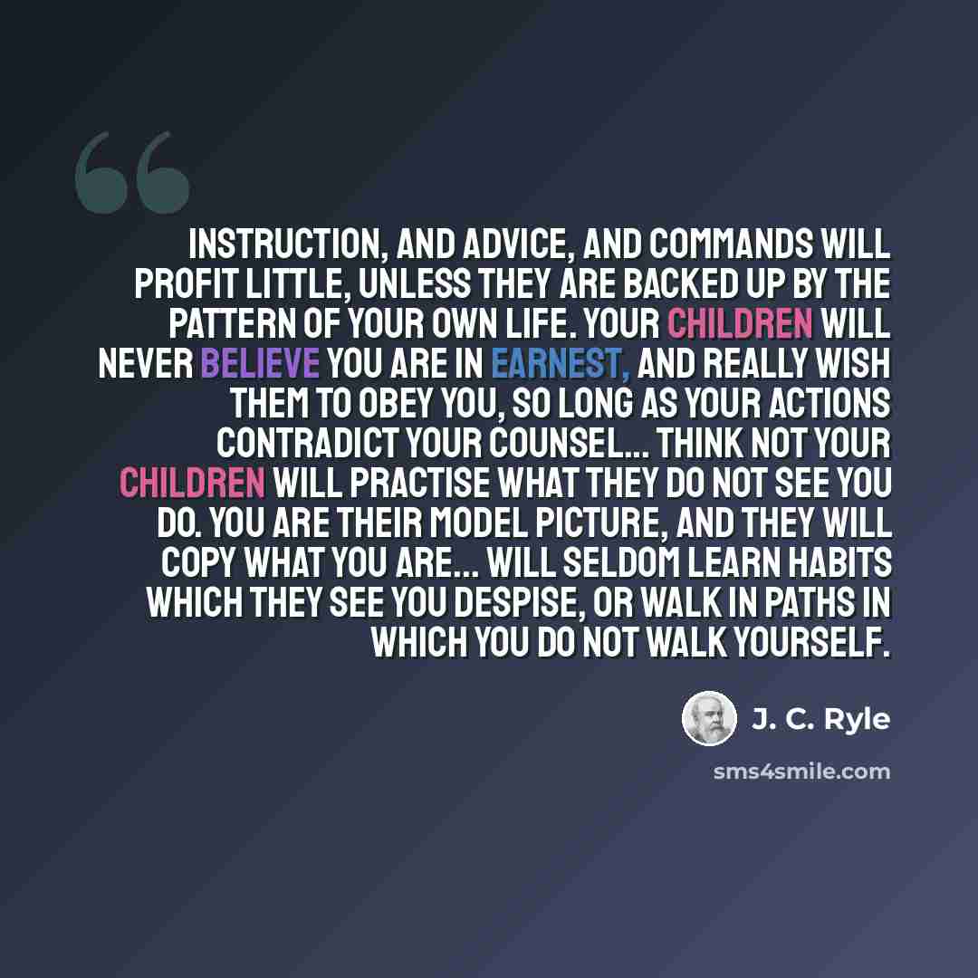 “Instruction, and advice, and commands will profit little, unless they are backed up by the pattern of your own life. Your children will never believe you are in earnest, and really wish them to obey you, so long as your actions contradict your counsel... Think not your children will practise what…” quote by J. C. Ryle