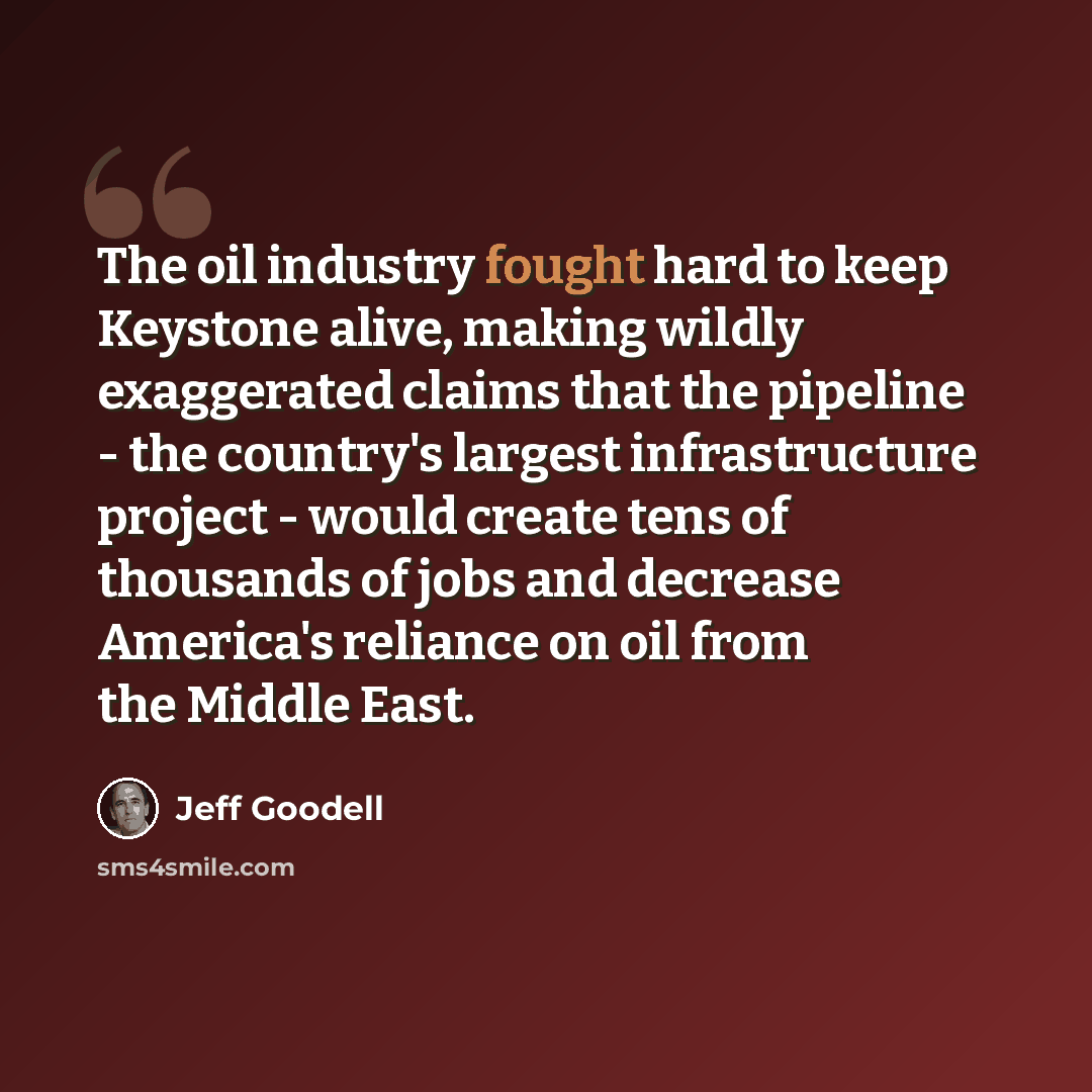 “The oil industry fought hard to keep Keystone alive, making wildly exaggerated claims that the pipeline - the country's largest infrastructure project - would create tens of thousands of jobs and decrease America's reliance on oil from the Middle East.” quote by Jeff Goodell
