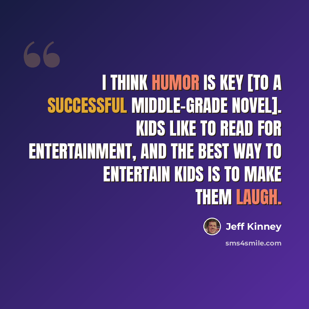 “I think humor is key [to a successful middle-grade novel]. Kids like to read for entertainment, and the best way to entertain kids is to make them laugh.” quote by Jeff Kinney