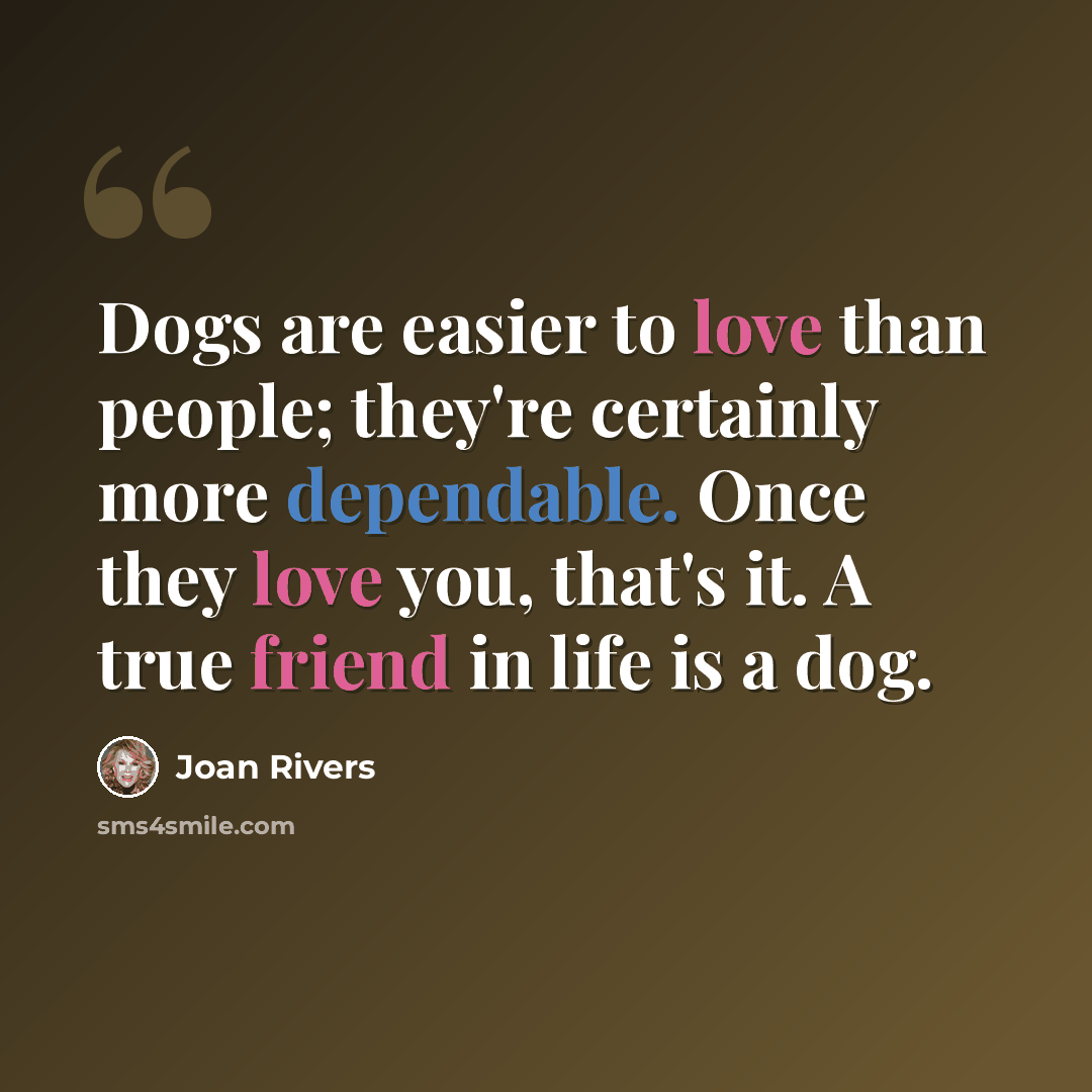 “Dogs are easier to love than people; they're certainly more dependable. Once they love you, that's it. A true friend in life is a dog.” quote by Joan Rivers