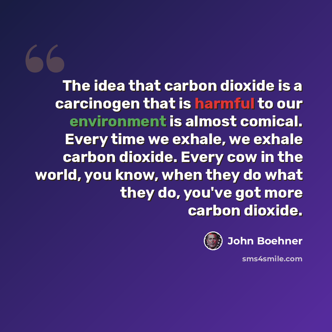 “The idea that carbon dioxide is a carcinogen that is harmful to our environment is almost comical. Every time we exhale, we exhale carbon dioxide. Every cow in the world, you know, when they do what they do, you've got more carbon dioxide.” quote by John Boehner