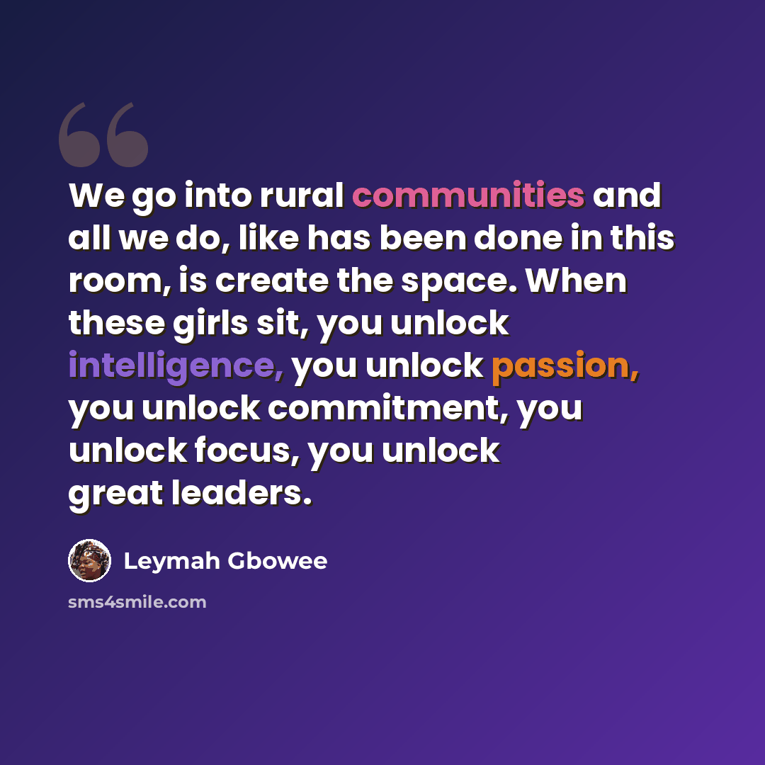 “We go into rural communities and all we do, like has been done in this room, is create the space. When these girls sit, you unlock intelligence, you unlock passion, you unlock commitment, you unlock focus, you unlock great leaders.” quote by Leymah Gbowee