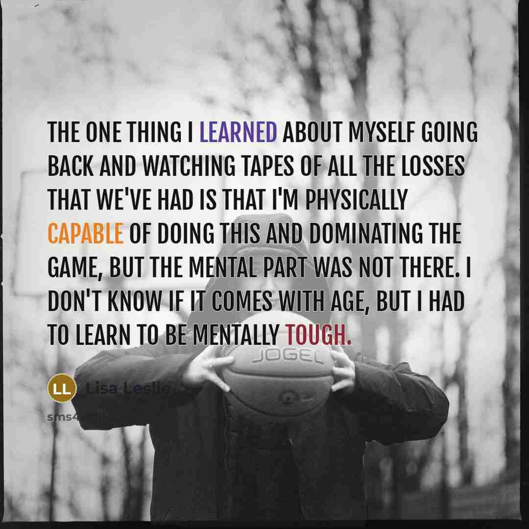 “The one thing I learned about myself going back and watching tapes of all the losses that we've had is that I'm physically capable of doing this and dominating the game, but the mental part was not there. I don't know if it comes with age, but I had to learn to be mentally tough.” quote by Lisa Leslie