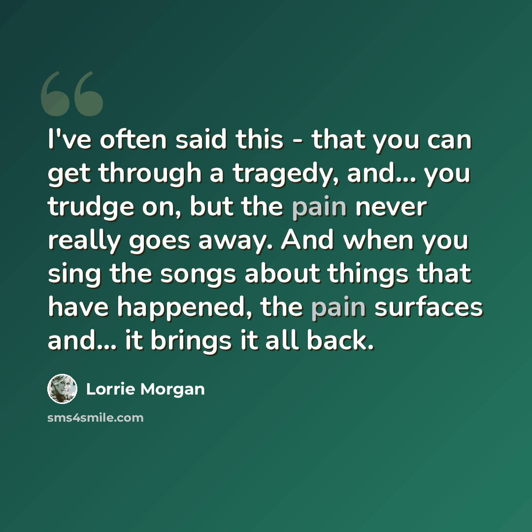 “I've often said this - that you can get through a tragedy, and... you trudge on, but the pain never really goes away. And when you sing the songs about things that have happened, the pain surfaces and... it brings it all back.” quote by Lorrie Morgan