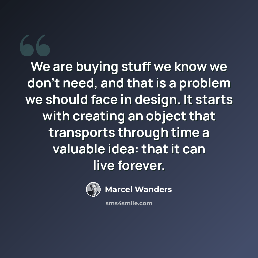 “We are buying stuff we know we don't need, and that is a problem we should face in design. It starts with creating an object that transports through time a valuable idea: that it can live forever.” quote by Marcel Wanders