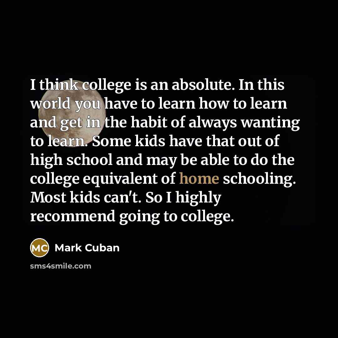 “I think college is an absolute. In this world you have to learn how to learn and get in the habit of always wanting to learn. Some kids have that out of high school and may be able to do the college equivalent of home schooling. Most kids can't. So I highly recommend going to college.” quote by Mark Cuban
