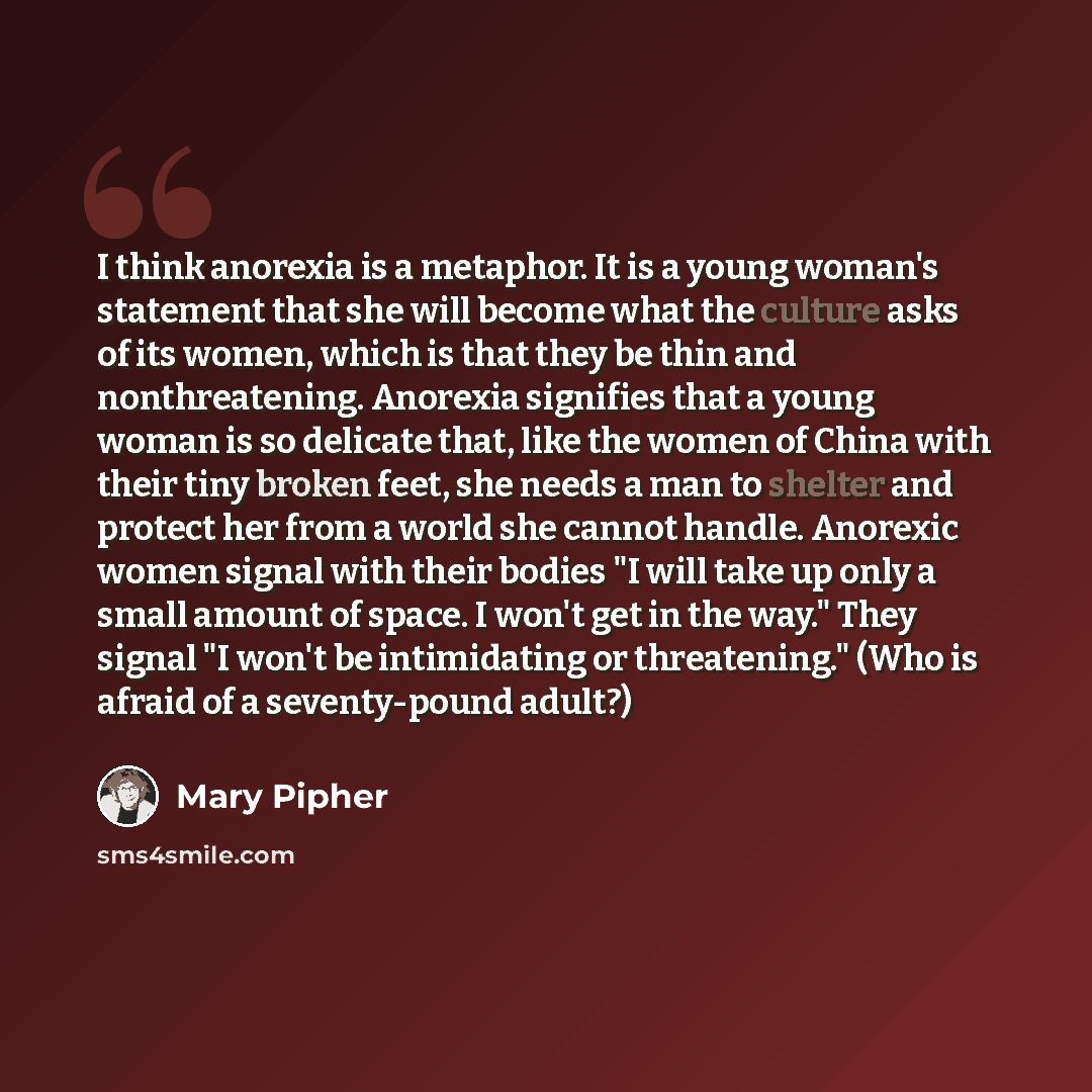 “I think anorexia is a metaphor. It is a young woman's statement that she will become what the culture asks of its women, which is that they be thin and nonthreatening. Anorexia signifies that a young woman is so delicate that, like the women of China with their tiny broken feet, she needs a man to…” quote by Mary Pipher