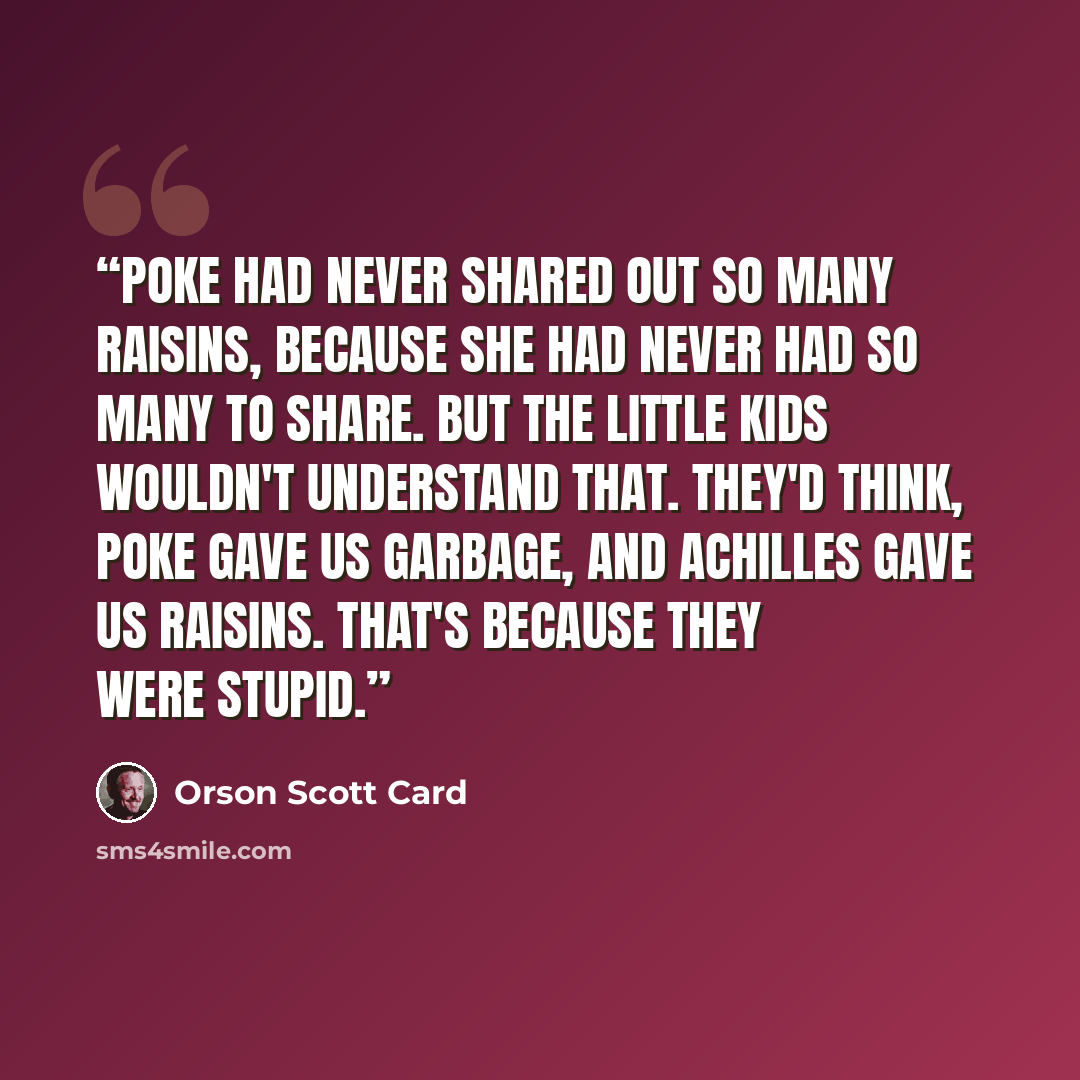 “Poke had never shared out so many raisins, because she had never had so many to share. But the little kids wouldn't understand that. They'd think, Poke gave us garbage, and Achilles gave us raisins. That's because they were stupid.” quote by Orson Scott Card