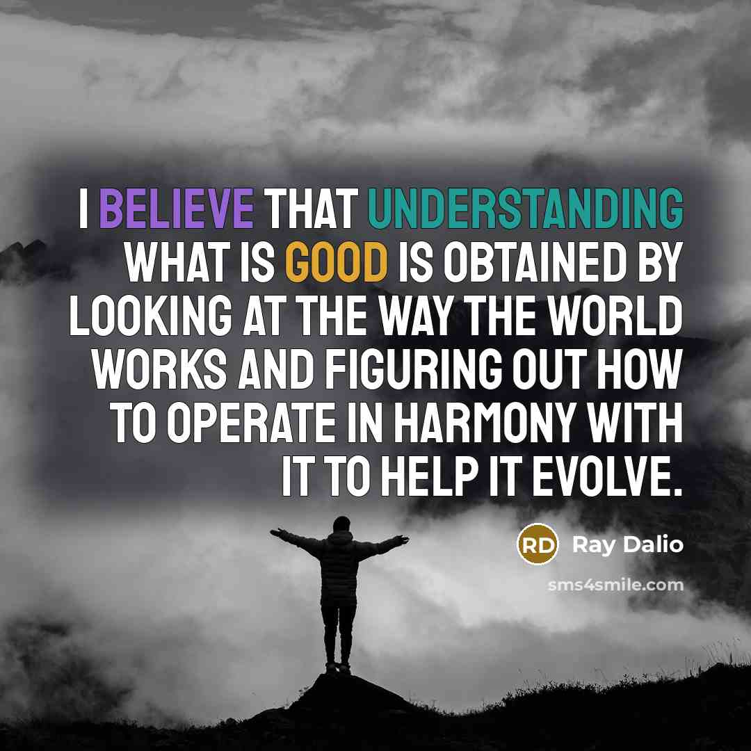“I believe that understanding what is good is obtained by looking at the way the world works and figuring out how to operate in harmony with it to help it evolve.” quote by Ray Dalio