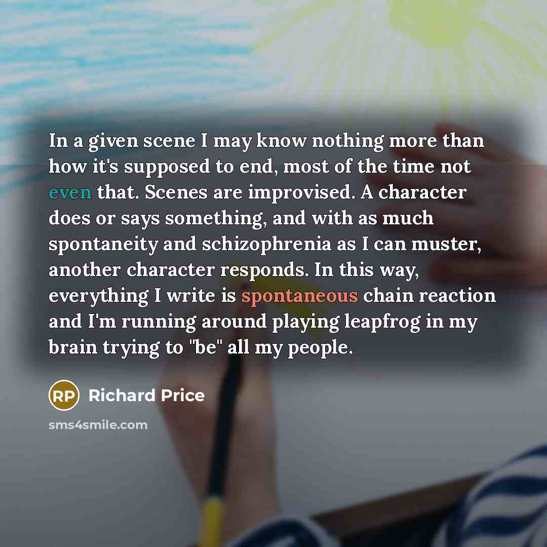 “In a given scene I may know nothing more than how it's supposed to end, most of the time not even that. Scenes are improvised. A character does or says something, and with as much spontaneity and schizophrenia as I can muster, another character responds. In this way, everything I write is…” quote by Richard Price