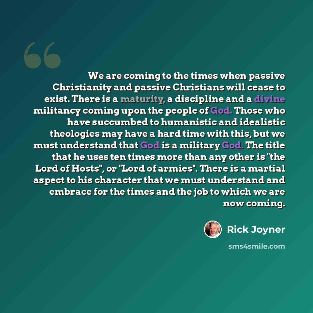 “We are coming to the times when passive Christianity and passive Christians will cease to exist. There is a maturity, a discipline and a divine militancy coming upon the people of God. Those who have succumbed to humanistic and idealistic theologies may have a hard time with this, but we must…” quote by Rick Joyner